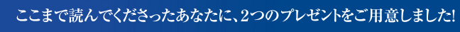 ここまで読んでくださったあなたに、２つのプレゼントをご用意しました。