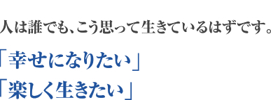 人は誰でも、こう思って生きているはずです。「幸せになりたい」「楽しく生きたい」