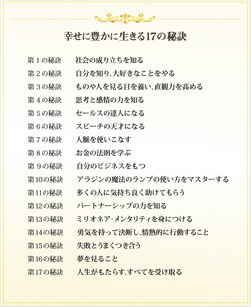  【幸せに豊かに生きる１７の秘訣】第１の秘訣　社会の成り立ちを知る　第２の秘訣　自分を知り、大好きなことをやる　第３の秘訣　ものや人を見る目を養い、直観力を高める　第４の秘訣　思考と感情の力を知る　第５の秘訣　セールスの達人になる　第６の秘訣　スピーチの天才になる　第７の秘訣　人脈を使いこなす　第８の秘訣　お金の法則を学ぶ　第９の秘訣　自分のビジネスをもつ　第１０の秘訣　アラジンの魔法のランプの使い方をマスターする　第１１の秘訣　多くの人に気持ち良く助けてもらう　第１２の秘訣　パートナーシップの力を知る　第１３の秘訣　ミリオネア・メンタリティを身につける　第１４の秘訣　勇気を持って決断し、情熱的に行動すること　第１５の秘訣　失敗とうまくつき合う　第１６の秘訣　夢を見ること　第１７の秘訣　人生がもたらす、すべてを受け取る